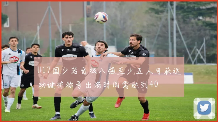 U17国少若晋级八强至少五人可获运动健将称号出场时间需达到40
