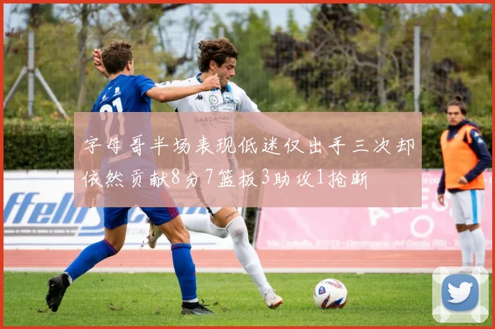 字母哥半场表现低迷仅出手三次却依然贡献8分7篮板3助攻1抢断