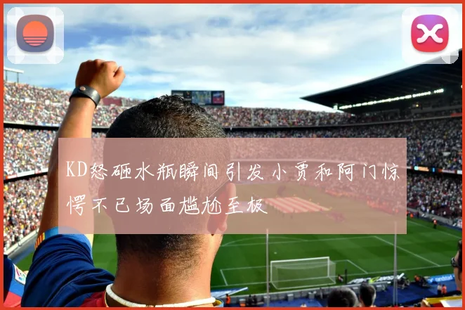 KD怒砸水瓶瞬间引发小贾和阿门惊愕不已场面尴尬至极