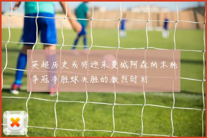 英超历史或将迎来曼城阿森纳末轮争冠净胜球决胜的激烈时刻