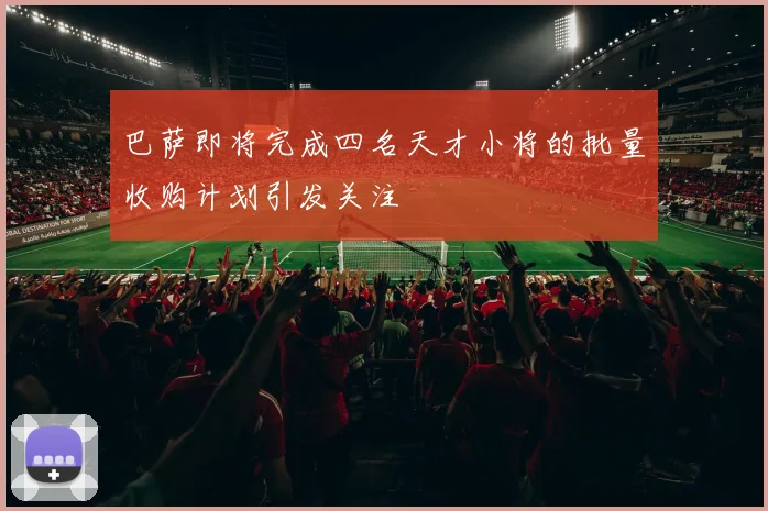 巴萨即将完成四名天才小将的批量收购计划引发关注