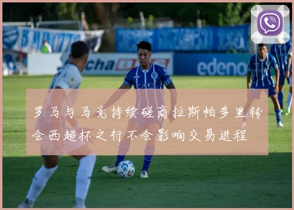 罗马与马竞持续磋商拉斯帕多里转会西超杯之行不会影响交易进程