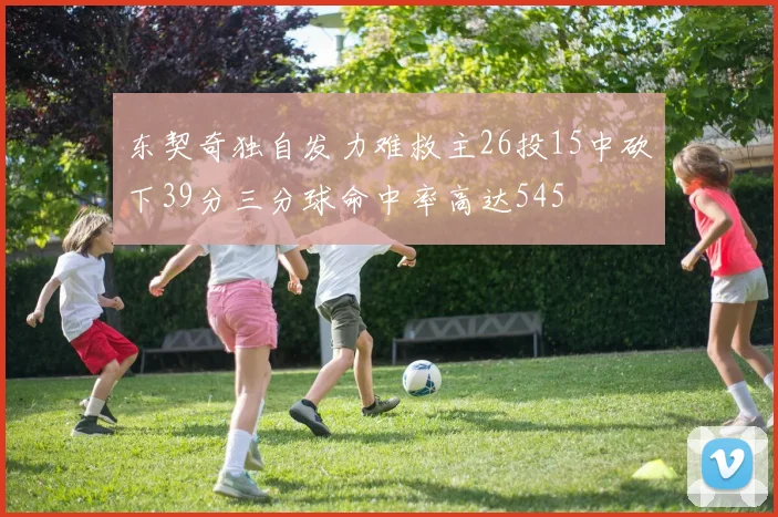 东契奇独自发力难救主26投15中砍下39分三分球命中率高达545
