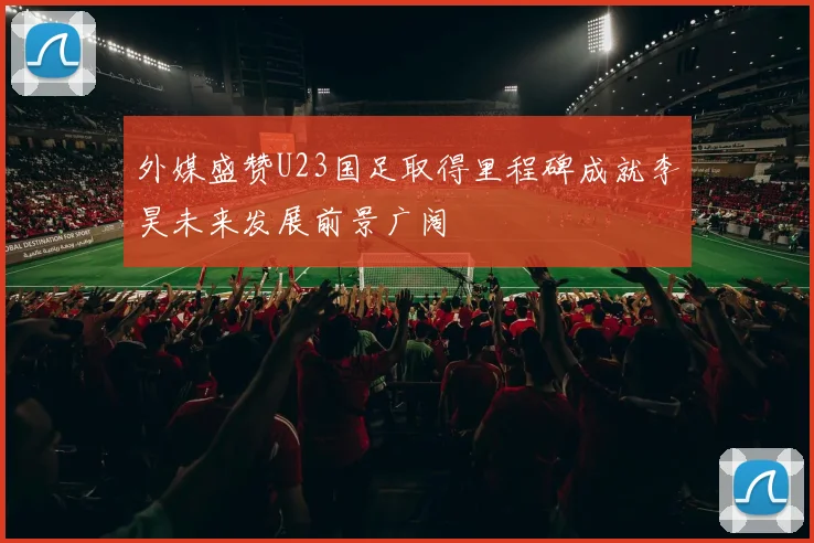 外媒盛赞U23国足取得里程碑成就李昊未来发展前景广阔