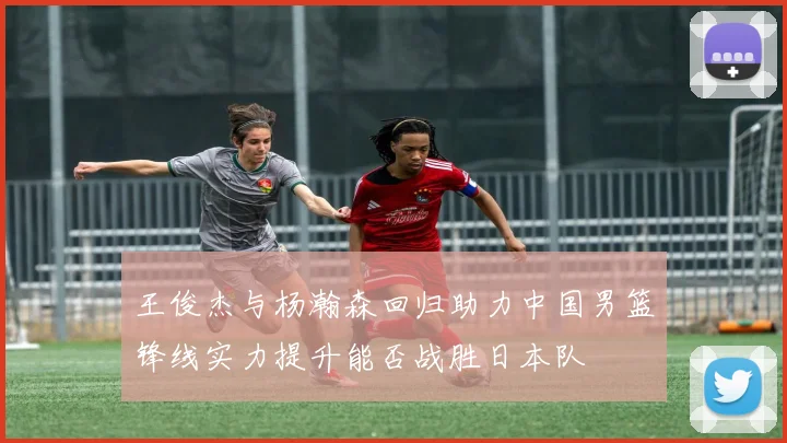 王俊杰与杨瀚森回归助力中国男篮锋线实力提升能否战胜日本队