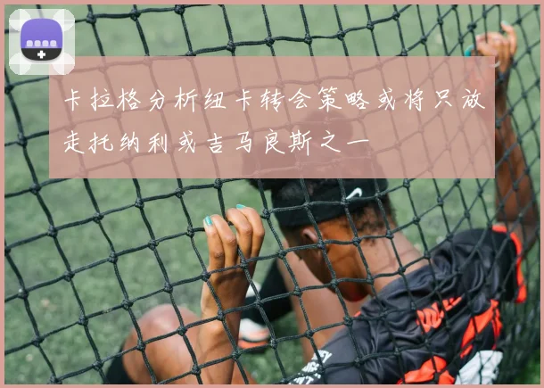 卡拉格分析纽卡转会策略或将只放走托纳利或吉马良斯之一