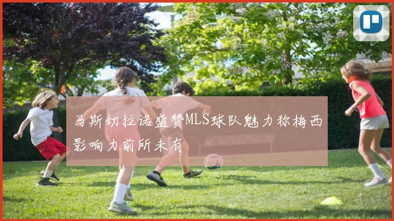 马斯切拉诺盛赞MLS球队魅力称梅西影响力前所未有